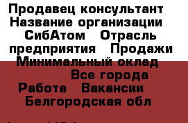 Продавец-консультант › Название организации ­ СибАтом › Отрасль предприятия ­ Продажи › Минимальный оклад ­ 14 000 - Все города Работа » Вакансии   . Белгородская обл.